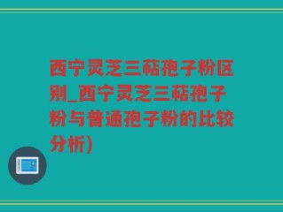 西宁灵芝三萜孢子粉区别_西宁灵芝三萜孢子粉与普通孢子粉的比较分析)