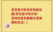 灵芝孢子粉怎样发朋友圈(灵芝孢子粉分享：怎样在朋友圈展示更健康的生活！)