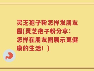 灵芝孢子粉怎样发朋友圈(灵芝孢子粉分享：怎样在朋友圈展示更健康的生活！)