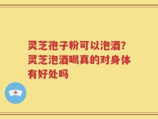 灵芝孢子粉可以泡酒？灵芝泡酒喝真的对身体有好处吗