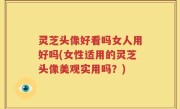 灵芝头像好看吗女人用好吗(女性适用的灵芝头像美观实用吗？)