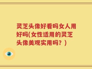 灵芝头像好看吗女人用好吗(女性适用的灵芝头像美观实用吗？)