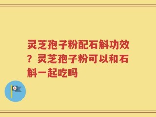 灵芝孢子粉配石斛功效？灵芝孢子粉可以和石斛一起吃吗