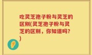 吃灵芝孢子粉与灵芝的区别(灵芝孢子粉与灵芝的区别，你知道吗？)