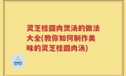 灵芝桂圆肉煲汤的做法大全(教你如何制作美味的灵芝桂圆肉汤)