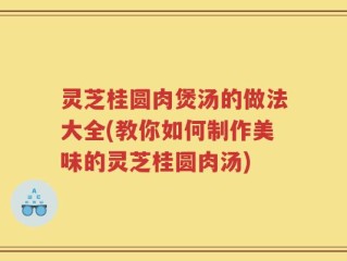 灵芝桂圆肉煲汤的做法大全(教你如何制作美味的灵芝桂圆肉汤)