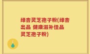 绿杏灵芝孢子粉(绿杏出品 健康滋补佳品 灵芝孢子粉)
