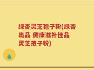绿杏灵芝孢子粉(绿杏出品 健康滋补佳品 灵芝孢子粉)