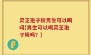 灵芝孢子粉男生可以喝吗(男生可以喝灵芝孢子粉吗？)