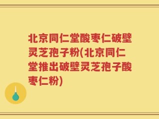 北京同仁堂酸枣仁破壁灵芝孢子粉(北京同仁堂推出破壁灵芝孢子酸枣仁粉)