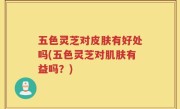 五色灵芝对皮肤有好处吗(五色灵芝对肌肤有益吗？)