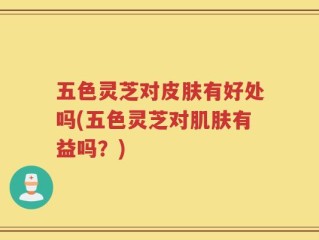 五色灵芝对皮肤有好处吗(五色灵芝对肌肤有益吗？)