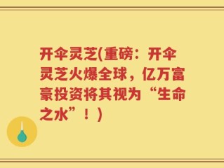 开伞灵芝(重磅：开伞灵芝火爆全球，亿万富豪投资将其视为“生命之水”！)