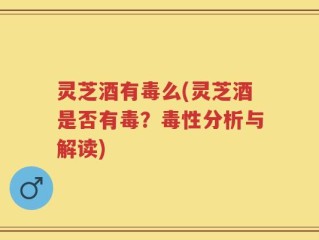 灵芝酒有毒么(灵芝酒是否有毒？毒性分析与解读)