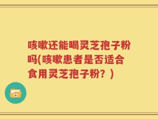 咳嗽还能喝灵芝孢子粉吗(咳嗽患者是否适合食用灵芝孢子粉？)