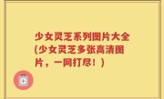 少女灵芝系列图片大全(少女灵芝多张高清图片，一网打尽！)
