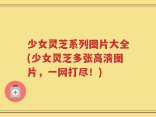 少女灵芝系列图片大全(少女灵芝多张高清图片，一网打尽！)