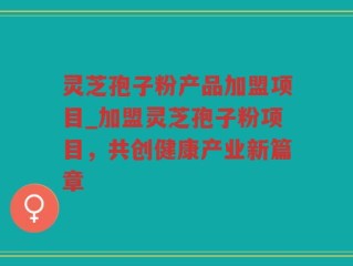 灵芝孢子粉产品加盟项目_加盟灵芝孢子粉项目，共创健康产业新篇章