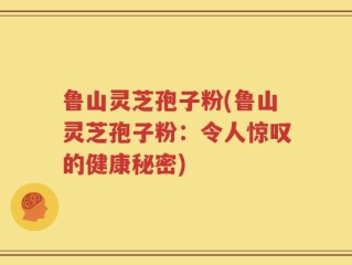 鲁山灵芝孢子粉(鲁山灵芝孢子粉：令人惊叹的健康秘密)
