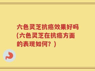 六色灵芝抗癌效果好吗(六色灵芝在抗癌方面的表现如何？)