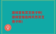 道缘堂有灵芝孢子粉(道缘堂推出纯天然灵芝孢子粉)