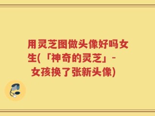 用灵芝图做头像好吗女生(「神奇的灵芝」- 女孩换了张新头像)
