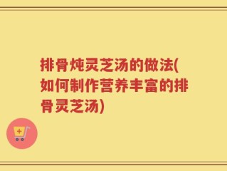 排骨炖灵芝汤的做法(如何制作营养丰富的排骨灵芝汤)