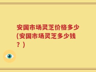 安国市场灵芝价格多少(安国市场灵芝多少钱？)