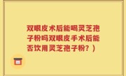 双眼皮术后能喝灵芝孢子粉吗双眼皮手术后能否饮用灵芝孢子粉？)