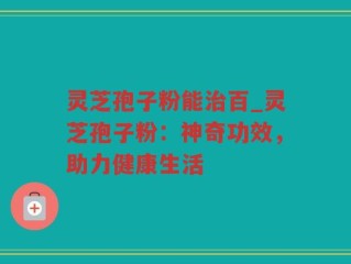 灵芝孢子粉能治百_灵芝孢子粉：神奇功效，助力健康生活