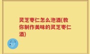 灵芝枣仁怎么泡酒(教你制作美味的灵芝枣仁酒)