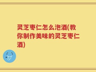 灵芝枣仁怎么泡酒(教你制作美味的灵芝枣仁酒)