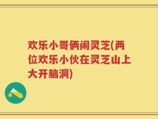 欢乐小哥俩闹灵芝(两位欢乐小伙在灵芝山上大开脑洞)