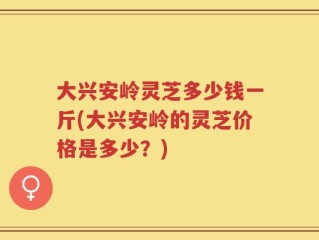 大兴安岭灵芝多少钱一斤(大兴安岭的灵芝价格是多少？)