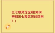 三七跟灵芝区别(如何辨别三七和灵芝的区别？)