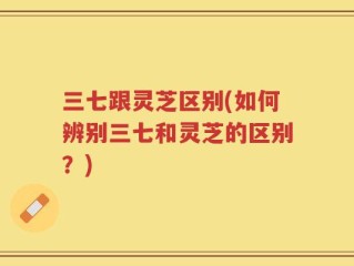 三七跟灵芝区别(如何辨别三七和灵芝的区别？)