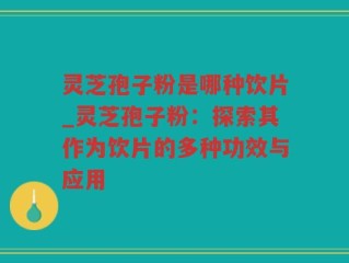 灵芝孢子粉是哪种饮片_灵芝孢子粉：探索其作为饮片的多种功效与应用