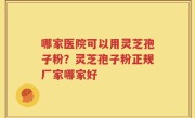 哪家医院可以用灵芝孢子粉？灵芝孢子粉正规厂家哪家好