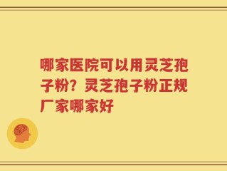哪家医院可以用灵芝孢子粉？灵芝孢子粉正规厂家哪家好