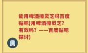 能用啤酒擦灵芝吗百度贴吧(用啤酒擦灵芝？有效吗？——百度贴吧探讨)