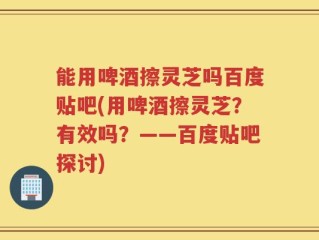 能用啤酒擦灵芝吗百度贴吧(用啤酒擦灵芝？有效吗？——百度贴吧探讨)