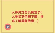 人参灵芝怎么便宜了(人参灵芝价格下降！快来了解最新优惠！)