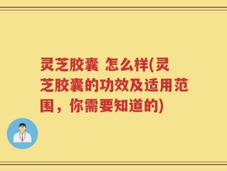 灵芝胶囊 怎么样(灵芝胶囊的功效及适用范围，你需要知道的)