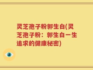 灵芝孢子粉郭生白(灵芝孢子粉：郭生白一生追求的健康秘密)