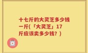 十七斤的大灵芝多少钱一斤(「大灵芝」17斤应该卖多少钱？)