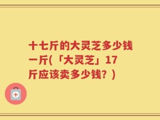十七斤的大灵芝多少钱一斤(「大灵芝」17斤应该卖多少钱？)