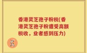 香港灵芝孢子粉税(香港灵芝孢子粉遭受高额税收，业者感到压力)