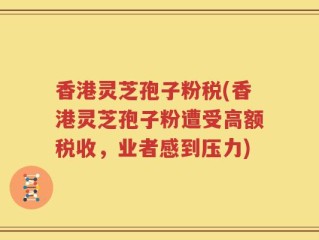 香港灵芝孢子粉税(香港灵芝孢子粉遭受高额税收，业者感到压力)