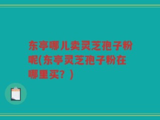 东亭哪儿卖灵芝孢子粉呢(东亭灵芝孢子粉在哪里买？)