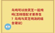 乌鸡可以放灵芝一起炖吗(怎样搭配才更养生？乌鸡与灵芝炖汤的组合建议)